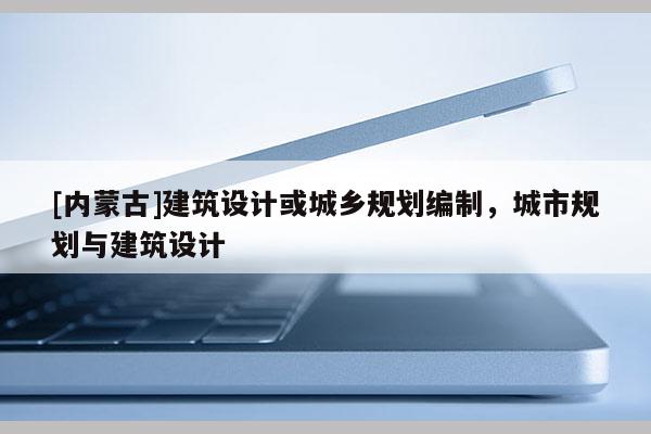 [內蒙古]建筑設計或城鄉規劃編制，城市規劃與建筑設計