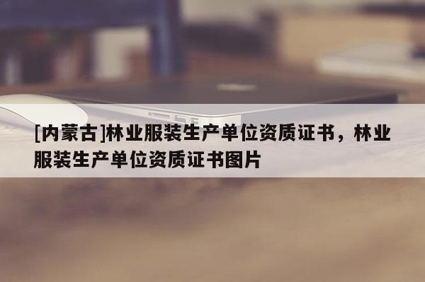 [內(nèi)蒙古]林業(yè)服裝生產(chǎn)單位資質(zhì)證書，林業(yè)服裝生產(chǎn)單位資質(zhì)證書圖片