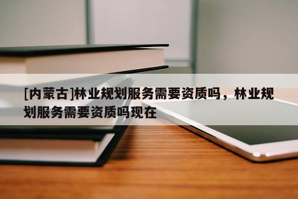 [內(nèi)蒙古]林業(yè)規(guī)劃服務(wù)需要資質(zhì)嗎，林業(yè)規(guī)劃服務(wù)需要資質(zhì)嗎現(xiàn)在