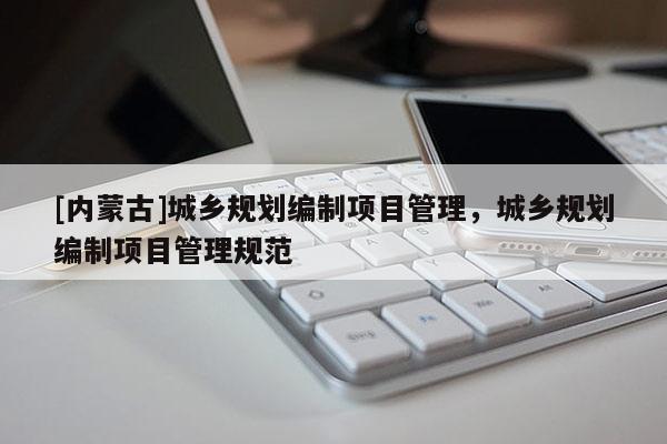 [內(nèi)蒙古]城鄉(xiāng)規(guī)劃編制項(xiàng)目管理，城鄉(xiāng)規(guī)劃編制項(xiàng)目管理規(guī)范