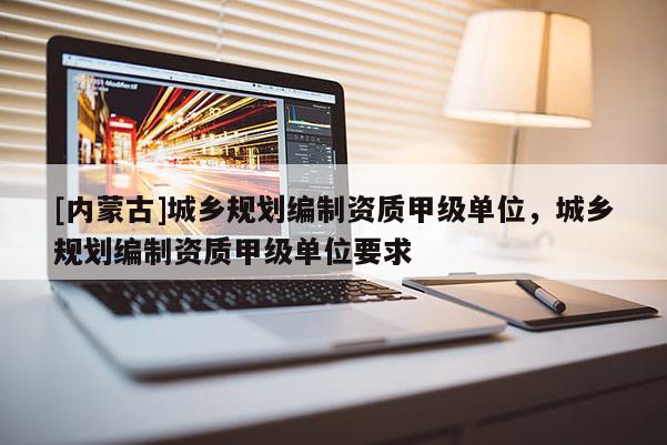 [內(nèi)蒙古]城鄉(xiāng)規(guī)劃編制資質(zhì)甲級單位，城鄉(xiāng)規(guī)劃編制資質(zhì)甲級單位要求