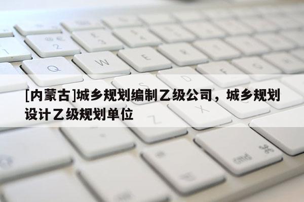 [內(nèi)蒙古]城鄉(xiāng)規(guī)劃編制乙級(jí)公司，城鄉(xiāng)規(guī)劃設(shè)計(jì)乙級(jí)規(guī)劃單位
