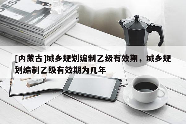 [內蒙古]城鄉規劃編制乙級有效期，城鄉規劃編制乙級有效期為幾年