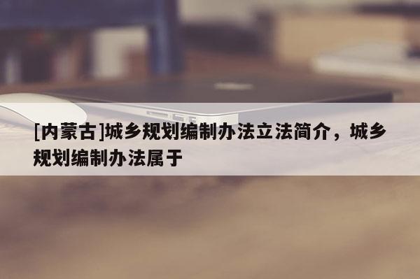 [內(nèi)蒙古]城鄉(xiāng)規(guī)劃編制辦法立法簡(jiǎn)介，城鄉(xiāng)規(guī)劃編制辦法屬于
