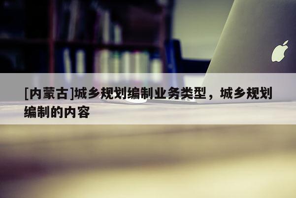 [內蒙古]城鄉規劃編制業務類型，城鄉規劃編制的內容