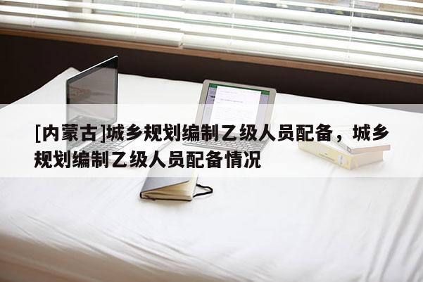 [內(nèi)蒙古]城鄉(xiāng)規(guī)劃編制乙級(jí)人員配備，城鄉(xiāng)規(guī)劃編制乙級(jí)人員配備情況