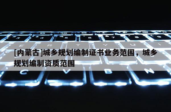 [內(nèi)蒙古]城鄉(xiāng)規(guī)劃編制證書業(yè)務范圍，城鄉(xiāng)規(guī)劃編制資質(zhì)范圍