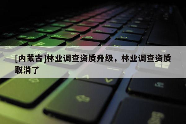 [內蒙古]林業調查資質升級，林業調查資質取消了