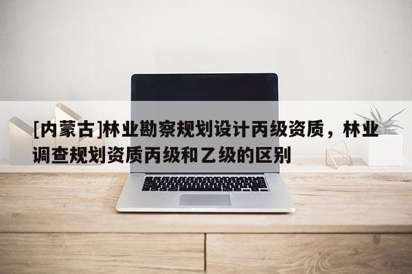 [內(nèi)蒙古]林業(yè)勘察規(guī)劃設(shè)計(jì)丙級(jí)資質(zhì)，林業(yè)調(diào)查規(guī)劃資質(zhì)丙級(jí)和乙級(jí)的區(qū)別