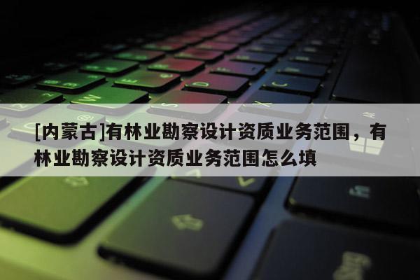 [內蒙古]有林業勘察設計資質業務范圍，有林業勘察設計資質業務范圍怎么填