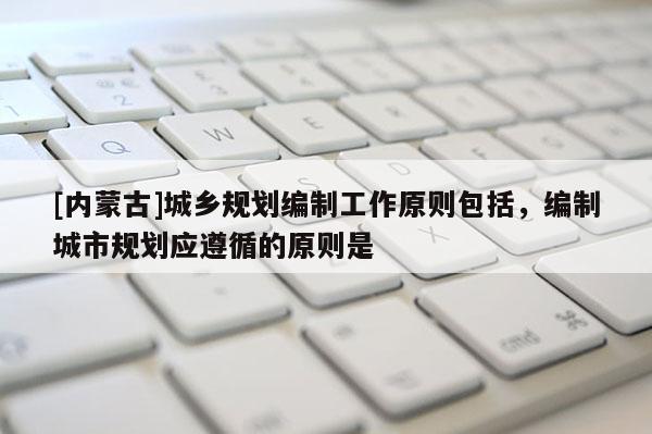 [內(nèi)蒙古]城鄉(xiāng)規(guī)劃編制工作原則包括，編制城市規(guī)劃應(yīng)遵循的原則是