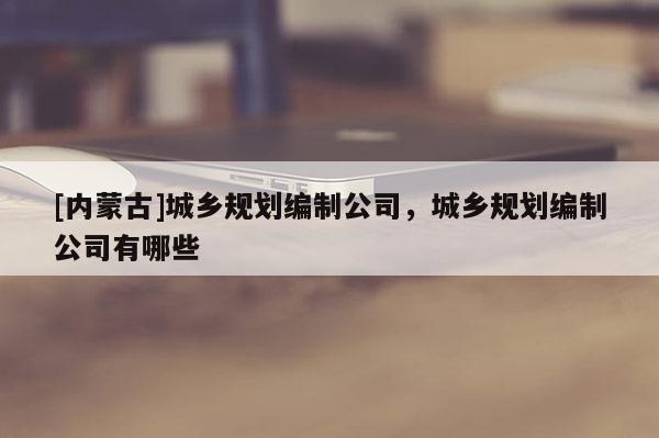 [內(nèi)蒙古]城鄉(xiāng)規(guī)劃編制公司，城鄉(xiāng)規(guī)劃編制公司有哪些