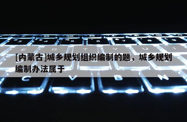 [內蒙古]城鄉規劃組織編制的題，城鄉規劃編制辦法屬于