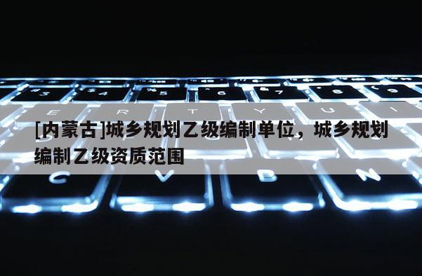 [內(nèi)蒙古]城鄉(xiāng)規(guī)劃乙級(jí)編制單位，城鄉(xiāng)規(guī)劃編制乙級(jí)資質(zhì)范圍