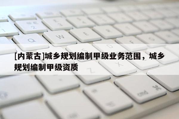 [內(nèi)蒙古]城鄉(xiāng)規(guī)劃編制甲級業(yè)務(wù)范圍，城鄉(xiāng)規(guī)劃編制甲級資質(zhì)
