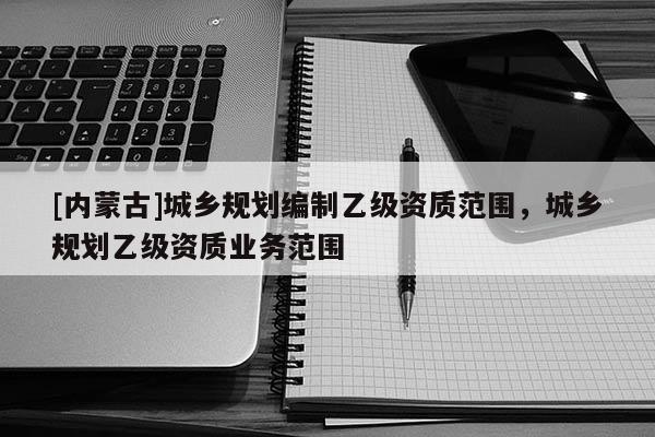 [內蒙古]城鄉規劃編制乙級資質范圍，城鄉規劃乙級資質業務范圍