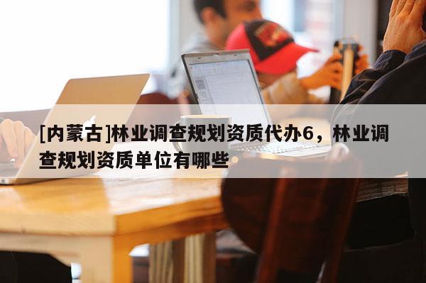 [內(nèi)蒙古]林業(yè)調(diào)查規(guī)劃資質(zhì)代辦6，林業(yè)調(diào)查規(guī)劃資質(zhì)單位有哪些
