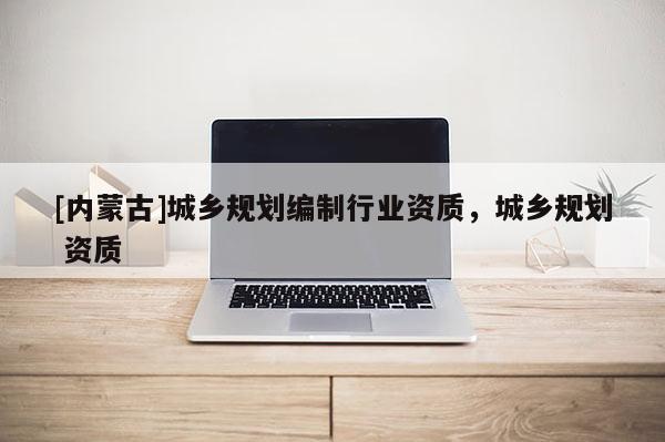 [內(nèi)蒙古]城鄉(xiāng)規(guī)劃編制行業(yè)資質(zhì)，城鄉(xiāng)規(guī)劃 資質(zhì)