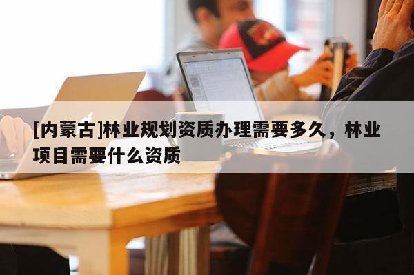 [內蒙古]林業(yè)規(guī)劃資質辦理需要多久，林業(yè)項目需要什么資質
