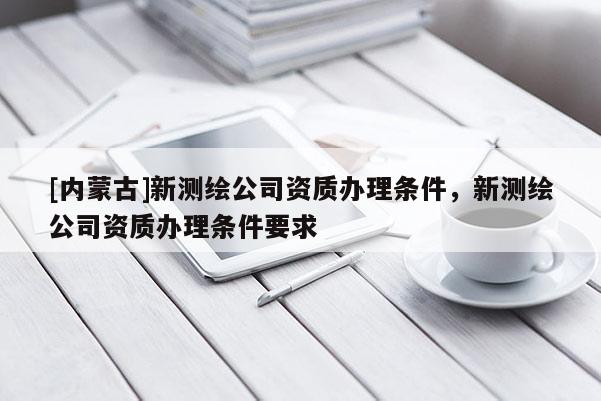 [內蒙古]新測繪公司資質辦理條件，新測繪公司資質辦理條件要求