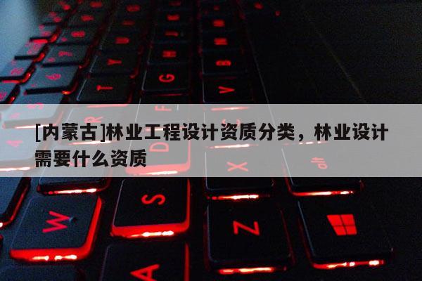 [內(nèi)蒙古]林業(yè)工程設(shè)計(jì)資質(zhì)分類，林業(yè)設(shè)計(jì)需要什么資質(zhì)