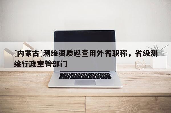 [內(nèi)蒙古]測繪資質(zhì)巡查用外省職稱，省級(jí)測繪行政主管部門