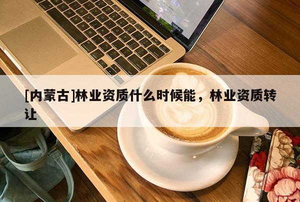 [內蒙古]林業資質什么時候能，林業資質轉讓