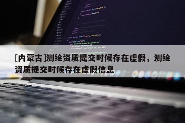 [內(nèi)蒙古]測繪資質(zhì)提交時候存在虛假，測繪資質(zhì)提交時候存在虛假信息