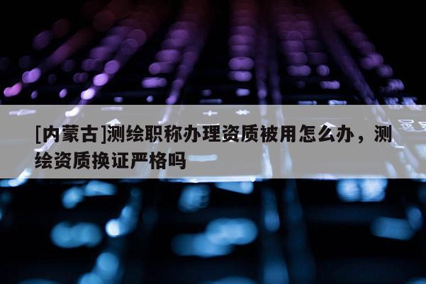 [內(nèi)蒙古]測繪職稱辦理資質(zhì)被用怎么辦，測繪資質(zhì)換證嚴(yán)格嗎