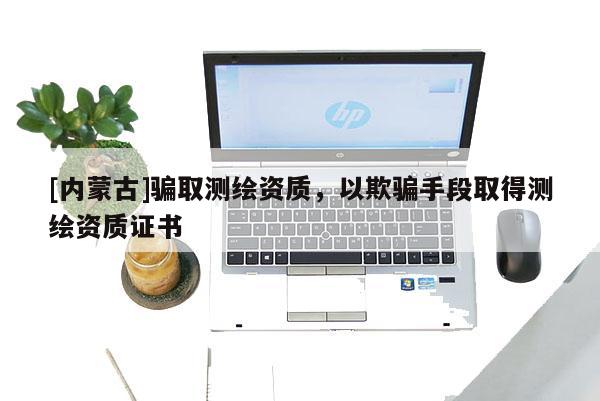 [內(nèi)蒙古]騙取測繪資質(zhì)，以欺騙手段取得測繪資質(zhì)證書
