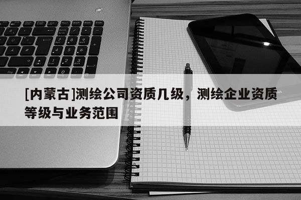 [內(nèi)蒙古]測繪公司資質(zhì)幾級，測繪企業(yè)資質(zhì)等級與業(yè)務(wù)范圍