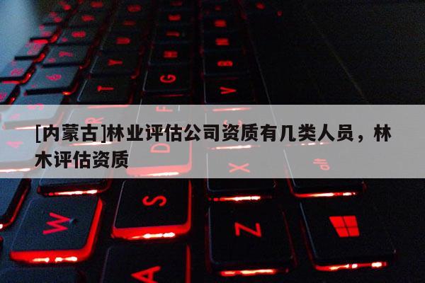 [內(nèi)蒙古]林業(yè)評(píng)估公司資質(zhì)有幾類人員，林木評(píng)估資質(zhì)