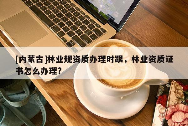 [內蒙古]林業規資質辦理時跟，林業資質證書怎么辦理?