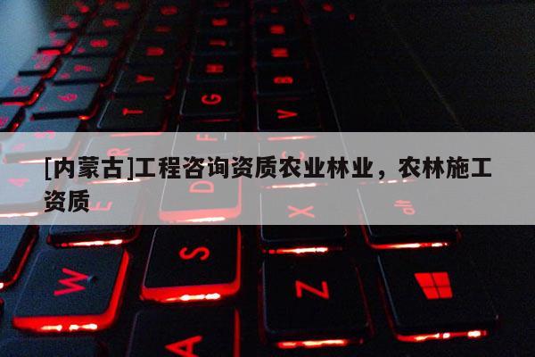 [內(nèi)蒙古]工程咨詢資質(zhì)農(nóng)業(yè)林業(yè)，農(nóng)林施工資質(zhì)