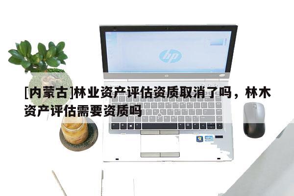[內蒙古]林業資產評估資質取消了嗎，林木資產評估需要資質嗎