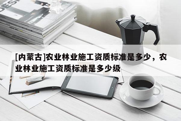 [內蒙古]農業林業施工資質標準是多少，農業林業施工資質標準是多少級