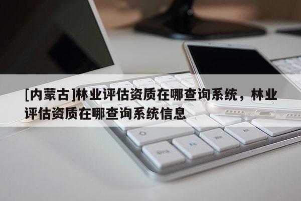 [內(nèi)蒙古]林業(yè)評估資質(zhì)在哪查詢系統(tǒng)，林業(yè)評估資質(zhì)在哪查詢系統(tǒng)信息