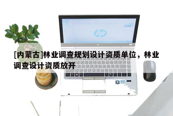 [內蒙古]林業(yè)調查規(guī)劃設計資質單位，林業(yè)調查設計資質放開