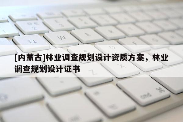 [內(nèi)蒙古]林業(yè)調(diào)查規(guī)劃設(shè)計(jì)資質(zhì)方案，林業(yè)調(diào)查規(guī)劃設(shè)計(jì)證書