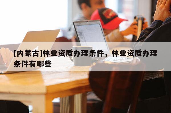 [內蒙古]林業資質辦理條件，林業資質辦理條件有哪些