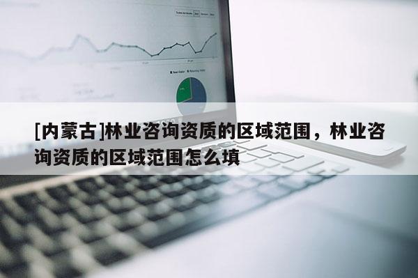 [內蒙古]林業(yè)咨詢資質的區(qū)域范圍，林業(yè)咨詢資質的區(qū)域范圍怎么填