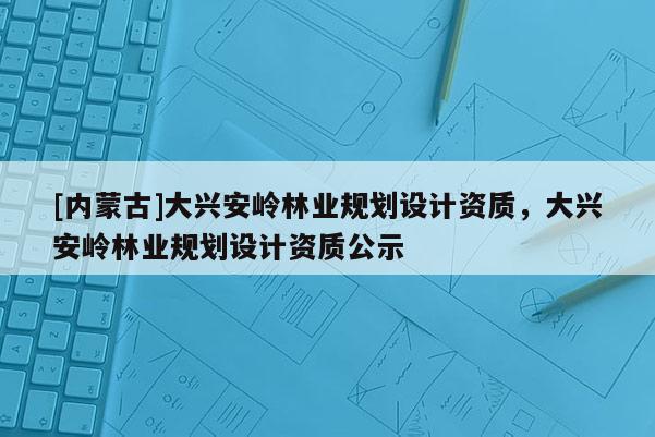 [內蒙古]大興安嶺林業規劃設計資質，大興安嶺林業規劃設計資質公示