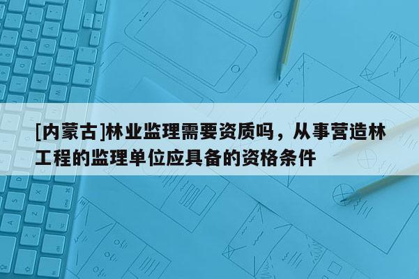[內蒙古]林業監理需要資質嗎，從事營造林工程的監理單位應具備的資格條件