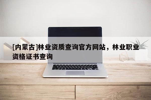 [內蒙古]林業資質查詢官方網站，林業職業資格證書查詢