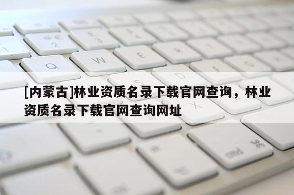[內蒙古]林業資質名錄下載官網查詢，林業資質名錄下載官網查詢網址