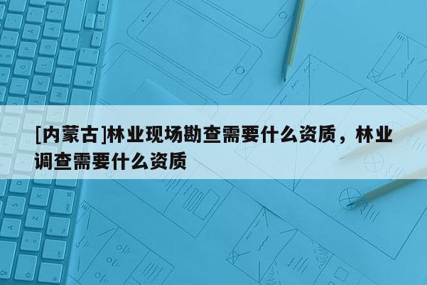 [內蒙古]林業現場勘查需要什么資質，林業調查需要什么資質