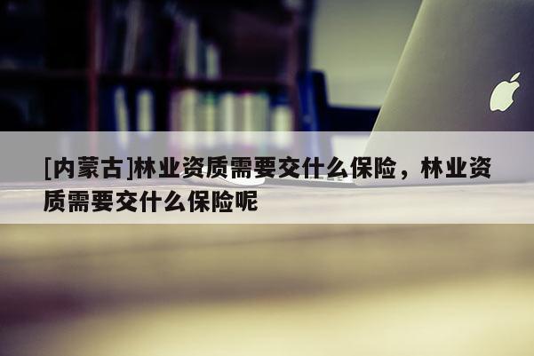 [內蒙古]林業資質需要交什么保險，林業資質需要交什么保險呢