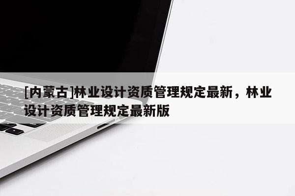 [內(nèi)蒙古]林業(yè)設(shè)計(jì)資質(zhì)管理規(guī)定最新，林業(yè)設(shè)計(jì)資質(zhì)管理規(guī)定最新版