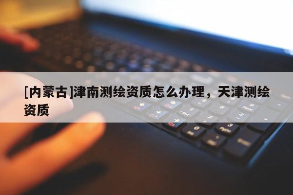 [內蒙古]津南測繪資質怎么辦理，天津測繪資質