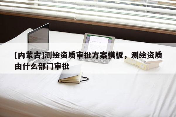 [內(nèi)蒙古]測(cè)繪資質(zhì)審批方案模板，測(cè)繪資質(zhì)由什么部門審批
